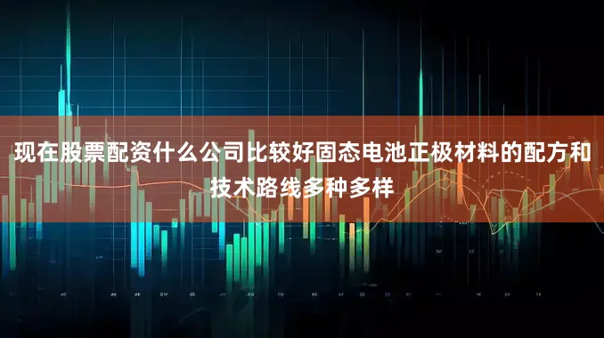 现在股票配资什么公司比较好固态电池正极材料的配方和技术路线多种多样