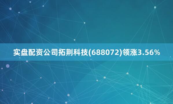 实盘配资公司拓荆科技(688072)领涨3.56%