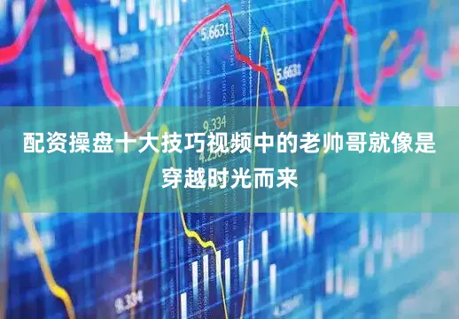 配资操盘十大技巧视频中的老帅哥就像是穿越时光而来