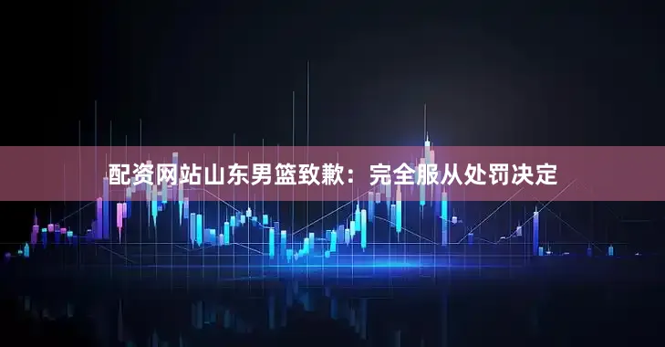 配资网站山东男篮致歉：完全服从处罚决定