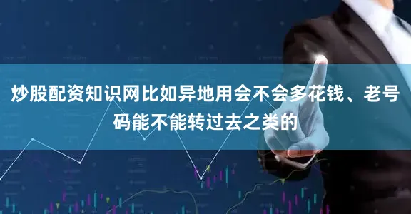 炒股配资知识网比如异地用会不会多花钱、老号码能不能转过去之类的