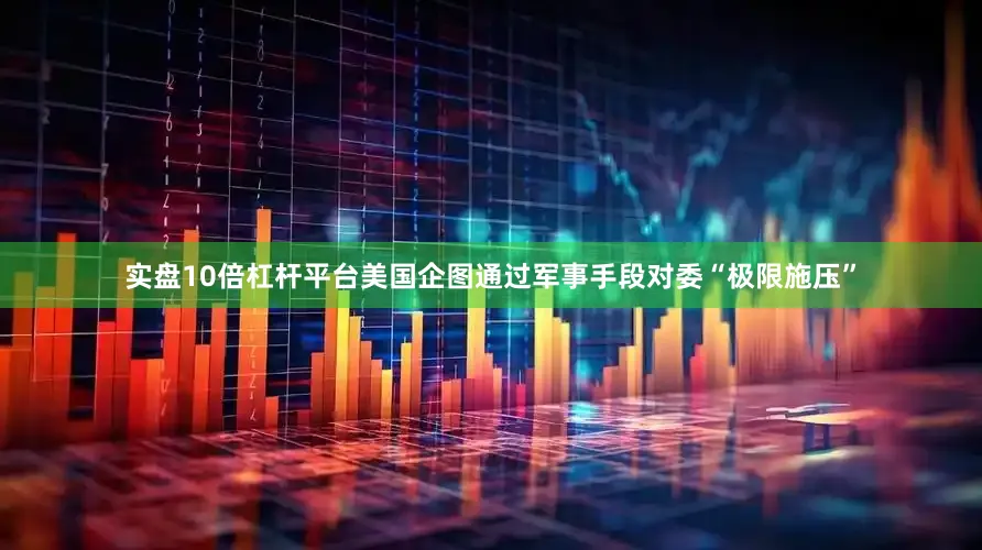 实盘10倍杠杆平台美国企图通过军事手段对委“极限施压”