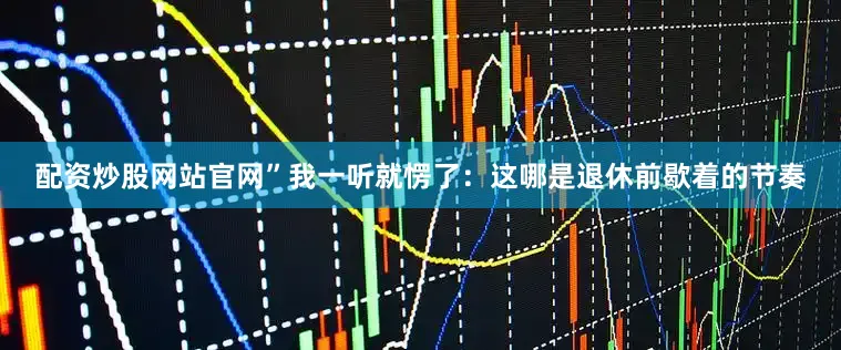 配资炒股网站官网”我一听就愣了：这哪是退休前歇着的节奏
