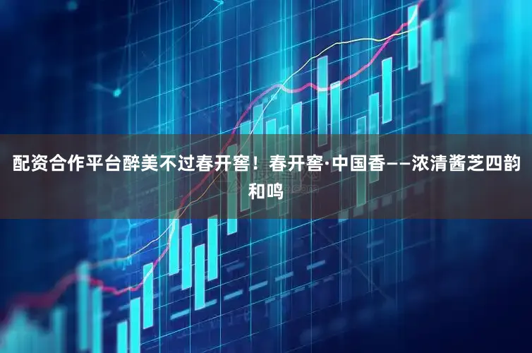 配资合作平台醉美不过春开窖！春开窖·中国香——浓清酱芝四韵和鸣