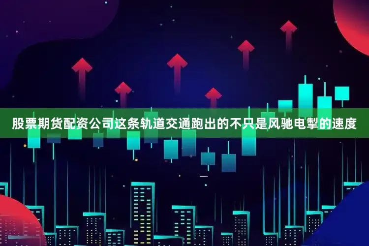 股票期货配资公司这条轨道交通跑出的不只是风驰电掣的速度