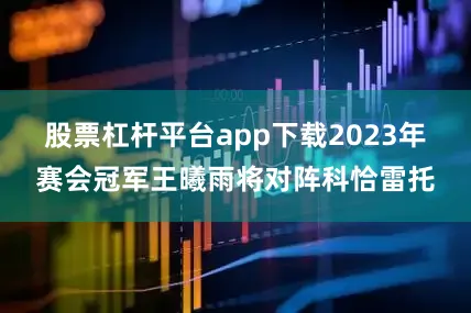 股票杠杆平台app下载2023年赛会冠军王曦雨将对阵科恰雷托