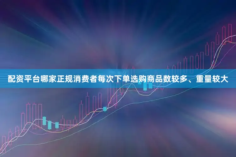 配资平台哪家正规消费者每次下单选购商品数较多、重量较大